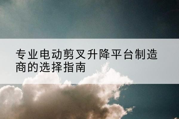 长阳电动剪叉升降平台厂家-专业电动剪叉升降平台制造商的选择指南