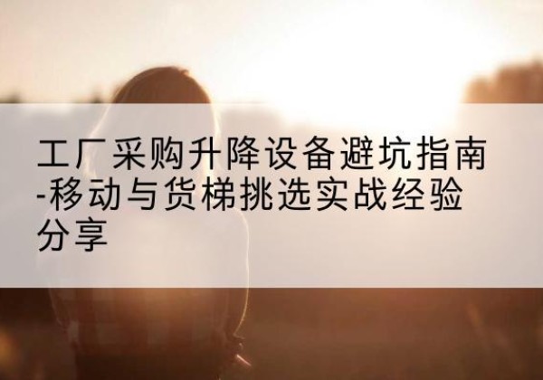 长阳移动式升降机怎么选-工厂采购升降设备避坑指南-移动与货梯挑选实战经验分享
