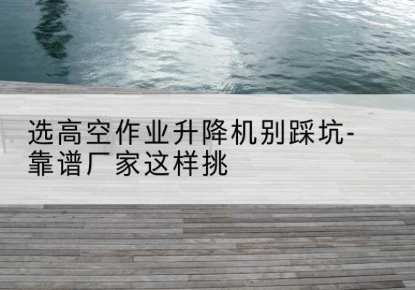 长阳剪叉式升降机厂家-选高空作业升降机别踩坑-靠谱厂家这样挑
