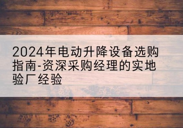长阳电动剪叉升降平台厂家-2024年电动升降设备选购指南-资深采购经理的实地验厂经验