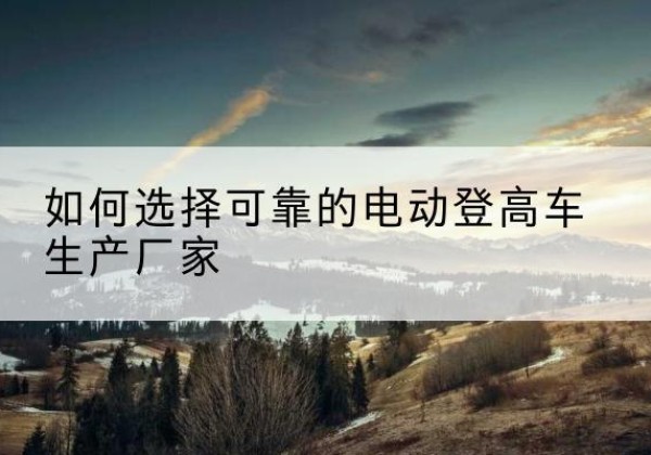 长阳电动登高车厂家-如何选择可靠的电动登高车生产厂家