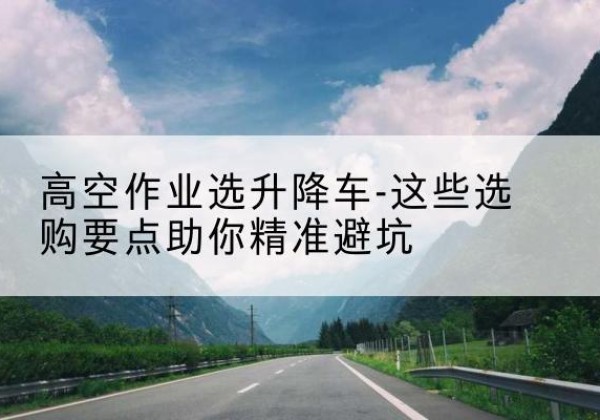 长阳升降车厂家-高空作业选升降车-这些选购要点助你*避坑