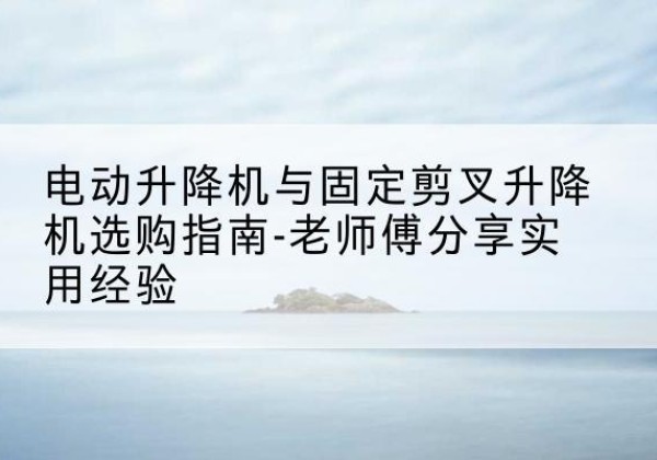 长阳电动升降机怎么选-电动升降机与固定剪叉升降机选购指南-老师傅分享实用经验