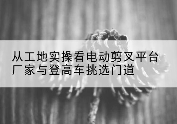 长阳电动剪叉升降平台厂家-从工地实操看电动剪叉平台厂家与登高车挑选门道