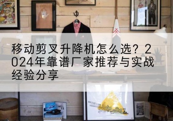 长阳升降平台厂家推荐-移动剪叉升降机怎么选？2024年靠谱厂家推荐与实战经验分享