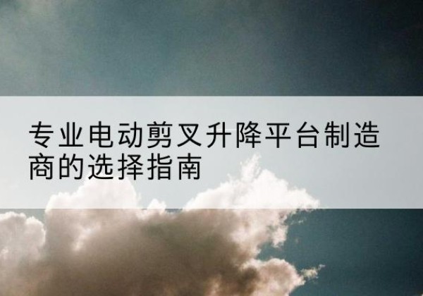 长阳电动剪叉升降平台厂家-专业电动剪叉升降平台制造商的选择指南